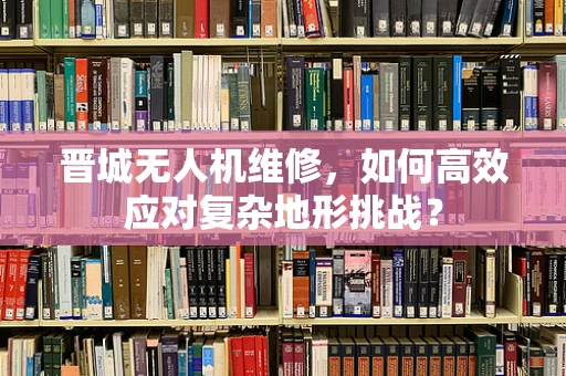 晋城无人机维修，如何高效应对复杂地形挑战？