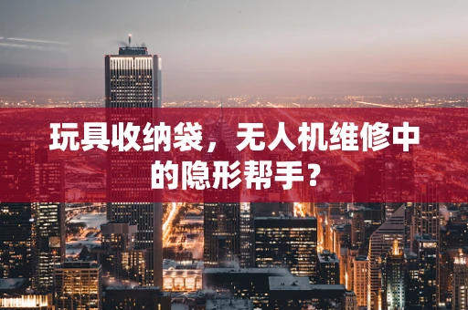 玩具收纳袋，无人机维修中的隐形帮手？