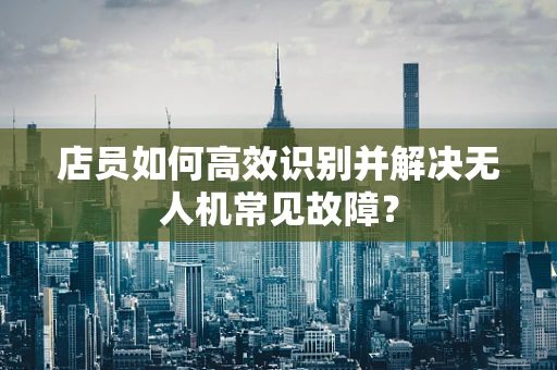 店员如何高效识别并解决无人机常见故障？