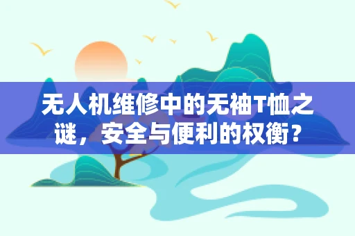 无人机维修中的无袖T恤之谜，安全与便利的权衡？