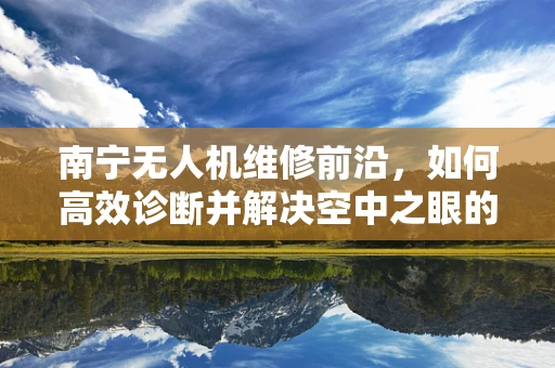 南宁无人机维修前沿，如何高效诊断并解决空中之眼的‘视觉障碍’？