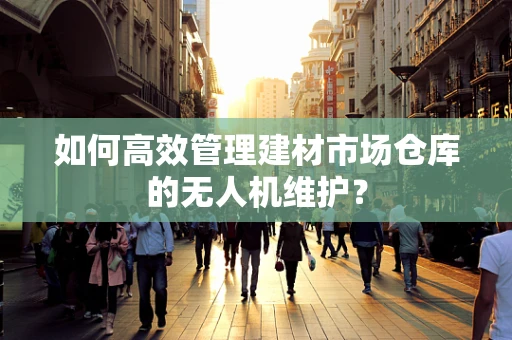 如何高效管理建材市场仓库的无人机维护？