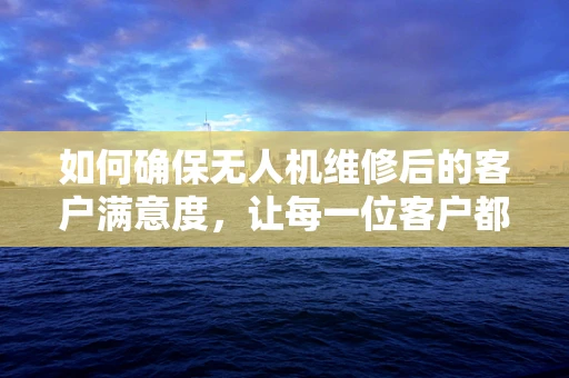 如何确保无人机维修后的客户满意度，让每一位客户都感到欣慰？