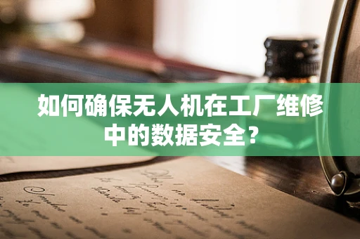 如何确保无人机在工厂维修中的数据安全？