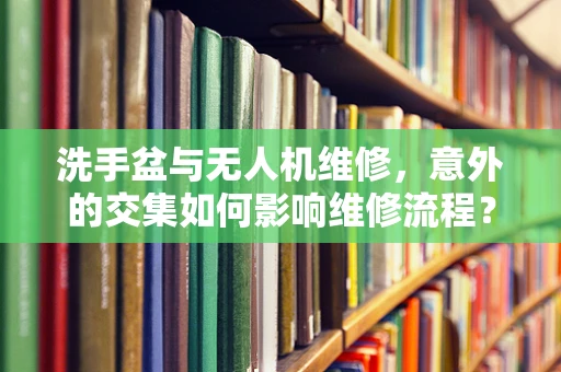 洗手盆与无人机维修，意外的交集如何影响维修流程？