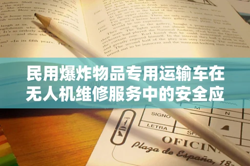 民用爆炸物品专用运输车在无人机维修服务中的安全应用与挑战？