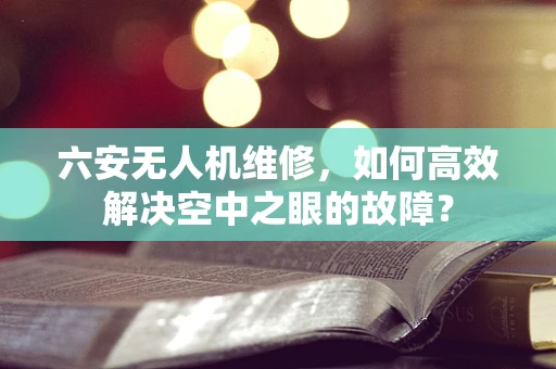 六安无人机维修，如何高效解决空中之眼的故障？