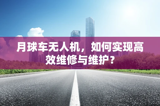 月球车无人机，如何实现高效维修与维护？