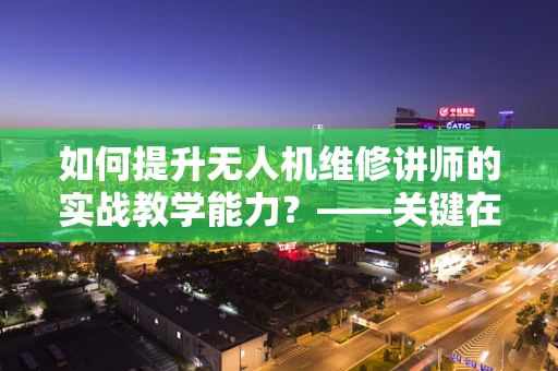 如何提升无人机维修讲师的实战教学能力？——关键在于理论与实践的深度融合