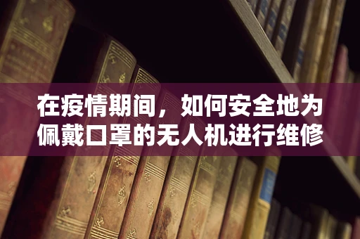 在疫情期间，如何安全地为佩戴口罩的无人机进行维修？