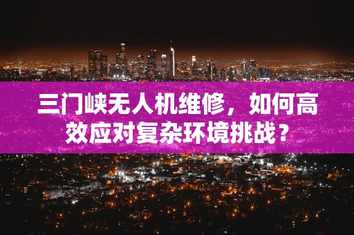 三门峡无人机维修，如何高效应对复杂环境挑战？