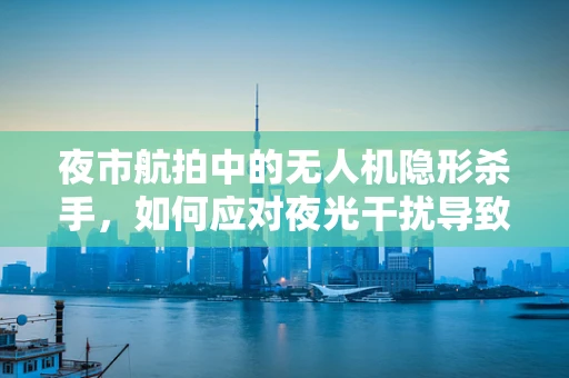 夜市航拍中的无人机隐形杀手，如何应对夜光干扰导致的失控？