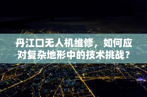 丹江口无人机维修，如何应对复杂地形中的技术挑战？