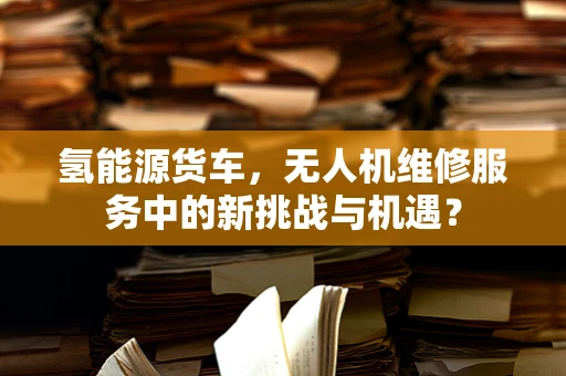 氢能源货车，无人机维修服务中的新挑战与机遇？