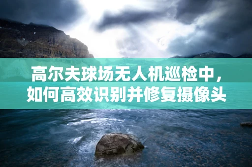 高尔夫球场无人机巡检中，如何高效识别并修复摄像头故障？