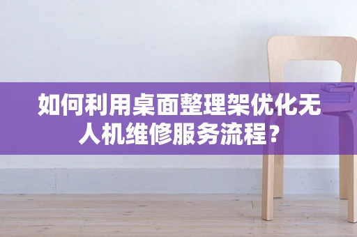 如何利用桌面整理架优化无人机维修服务流程？