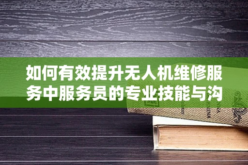 如何有效提升无人机维修服务中服务员的专业技能与沟通技巧？