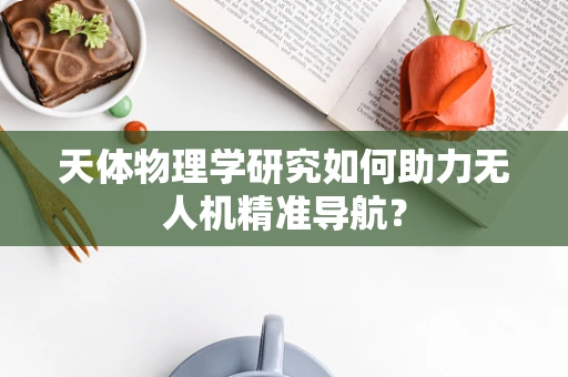 天体物理学研究如何助力无人机精准导航？