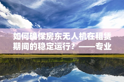 如何确保房东无人机在租赁期间的稳定运行？——专业维修视角下的关键问题