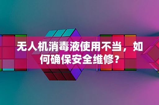 无人机消毒液使用不当，如何确保安全维修？