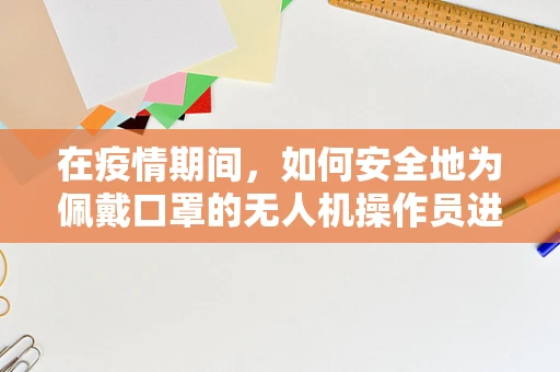 在疫情期间，如何安全地为佩戴口罩的无人机操作员进行维修服务？