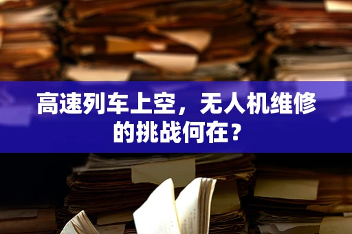 高速列车上空，无人机维修的挑战何在？