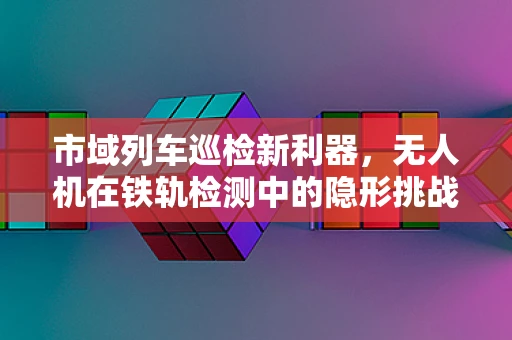 市域列车巡检新利器，无人机在铁轨检测中的隐形挑战