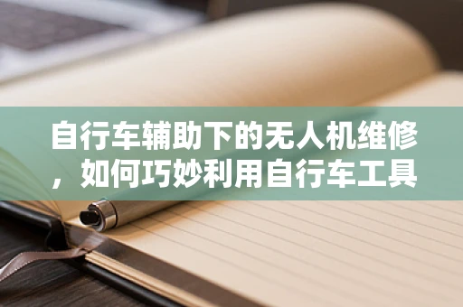 自行车辅助下的无人机维修，如何巧妙利用自行车工具进行快速检修？