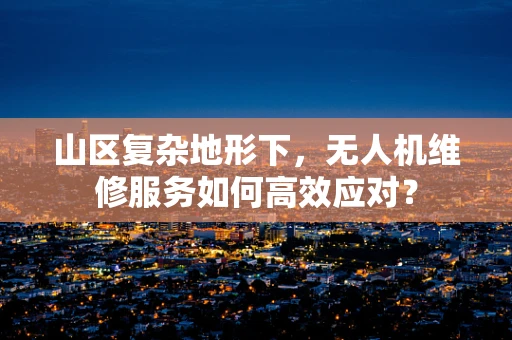 山区复杂地形下，无人机维修服务如何高效应对？