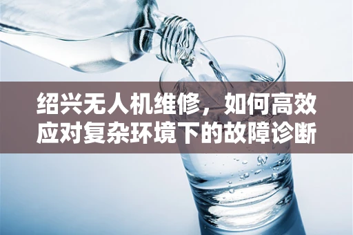 绍兴无人机维修，如何高效应对复杂环境下的故障诊断？