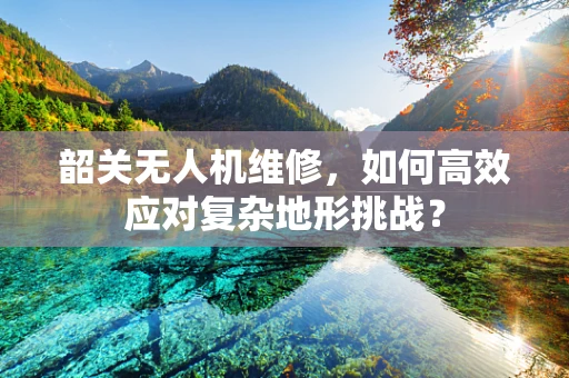 韶关无人机维修，如何高效应对复杂地形挑战？