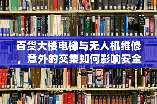 百货大楼电梯与无人机维修，意外的交集如何影响安全？