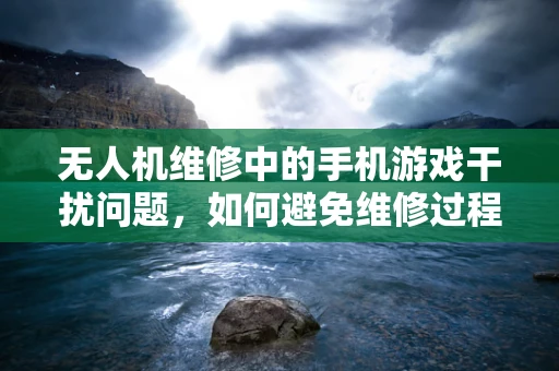 无人机维修中的手机游戏干扰问题，如何避免维修过程中的分心？