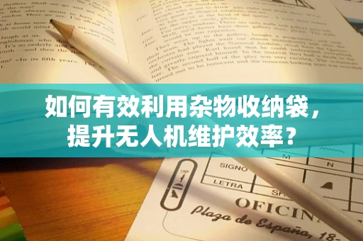 如何有效利用杂物收纳袋，提升无人机维护效率？