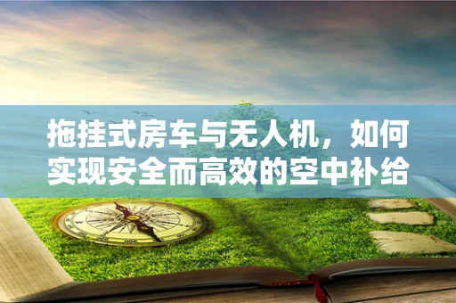 拖挂式房车与无人机，如何实现安全而高效的空中补给？