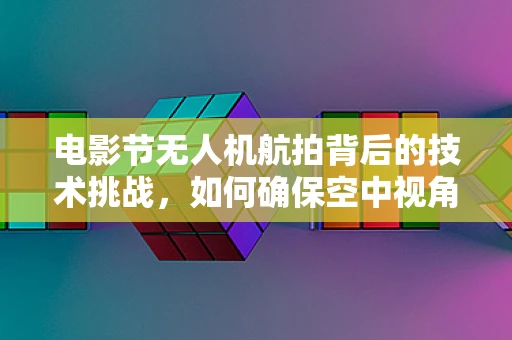 电影节无人机航拍背后的技术挑战，如何确保空中视角的完美无瑕？