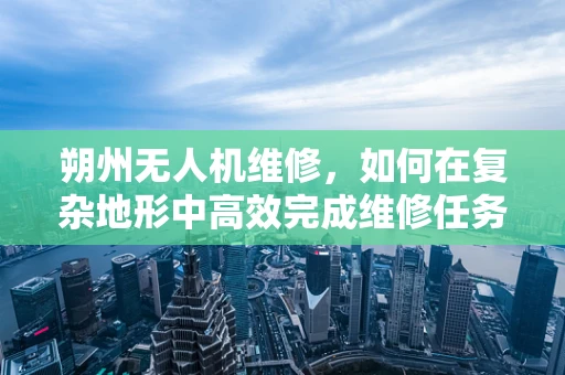 朔州无人机维修，如何在复杂地形中高效完成维修任务？