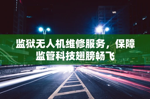 监狱无人机维修服务，保障监管科技翅膀畅飞