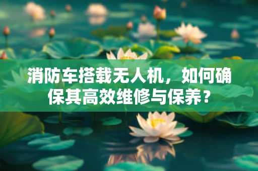 消防车搭载无人机，如何确保其高效维修与保养？