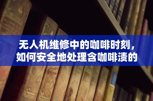 无人机维修中的咖啡时刻，如何安全地处理含咖啡渍的电子部件？