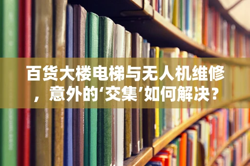 百货大楼电梯与无人机维修，意外的‘交集’如何解决？