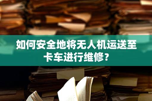 如何安全地将无人机运送至卡车进行维修？