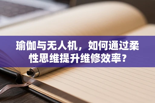 瑜伽与无人机，如何通过柔性思维提升维修效率？