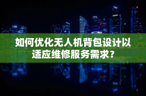 如何优化无人机背包设计以适应维修服务需求？