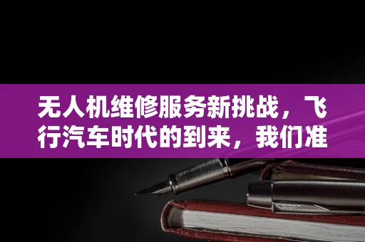 无人机维修服务新挑战，飞行汽车时代的到来，我们准备好了吗？